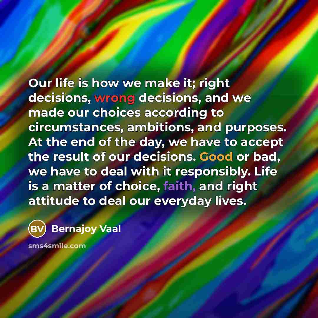 “Our life is how we make it; right decisions, wrong decisions, and we made our choices according to circumstances, ambitions, and purposes. At the end of the day, we have to accept the result of our decisions. Good or bad, we have to deal with it responsibly. Life is a matter of choice, faith, and…” quote by Bernajoy Vaal