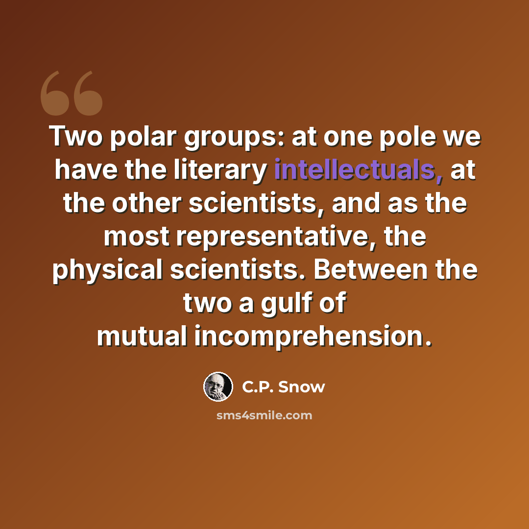 “Two polar groups: at one pole we have the literary intellectuals, at the other scientists, and as the most representative, the physical scientists. Between the two a gulf of mutual incomprehension.” quote by C.P. Snow