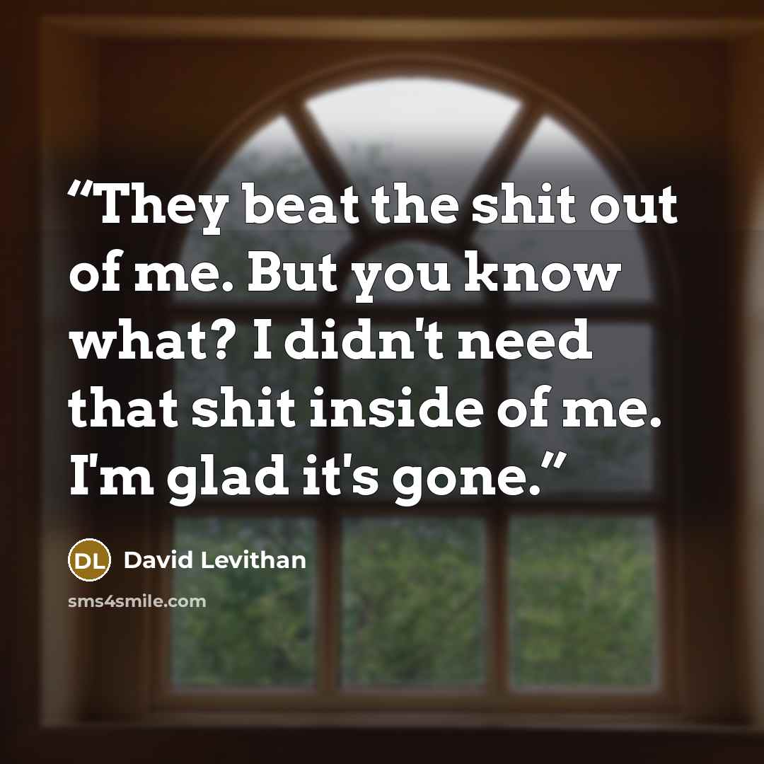 “They beat the shit out of me. But you know what? I didn't need that shit inside of me. I'm glad it's gone.” quote by David Levithan