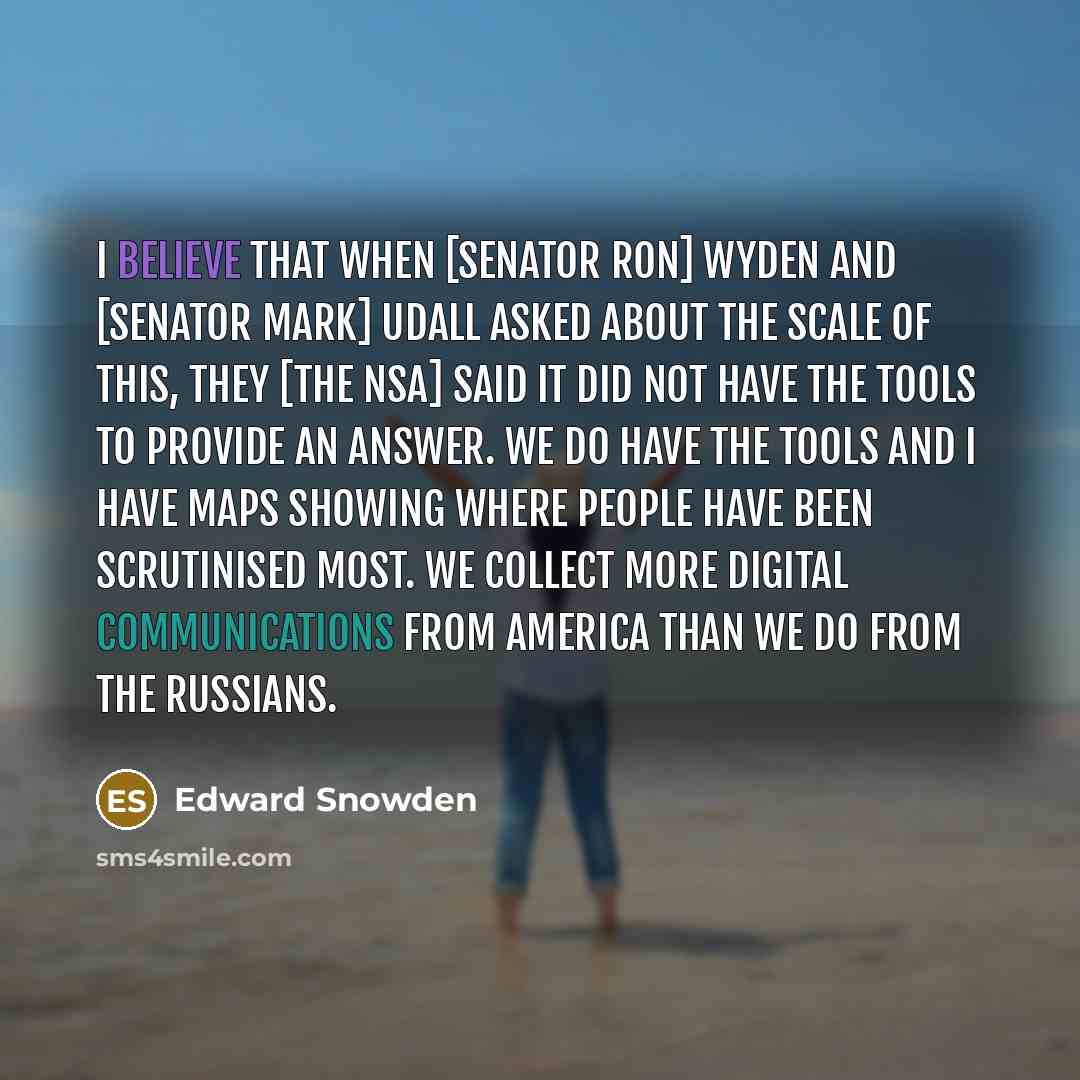 “I believe that when [senator Ron] Wyden and [senator Mark] Udall asked about the scale of this, they [the NSA] said it did not have the tools to provide an answer. We do have the tools and I have maps showing where people have been scrutinised most. We collect more digital communications from…” quote by Edward Snowden