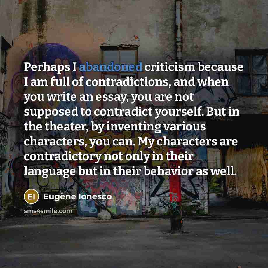 “Perhaps I abandoned criticism because I am full of contradictions, and when you write an essay, you are not supposed to contradict yourself. But in the theater, by inventing various characters, you can. My characters are contradictory not only in their language but in their behavior as well.” quote by Eugene Ionesco