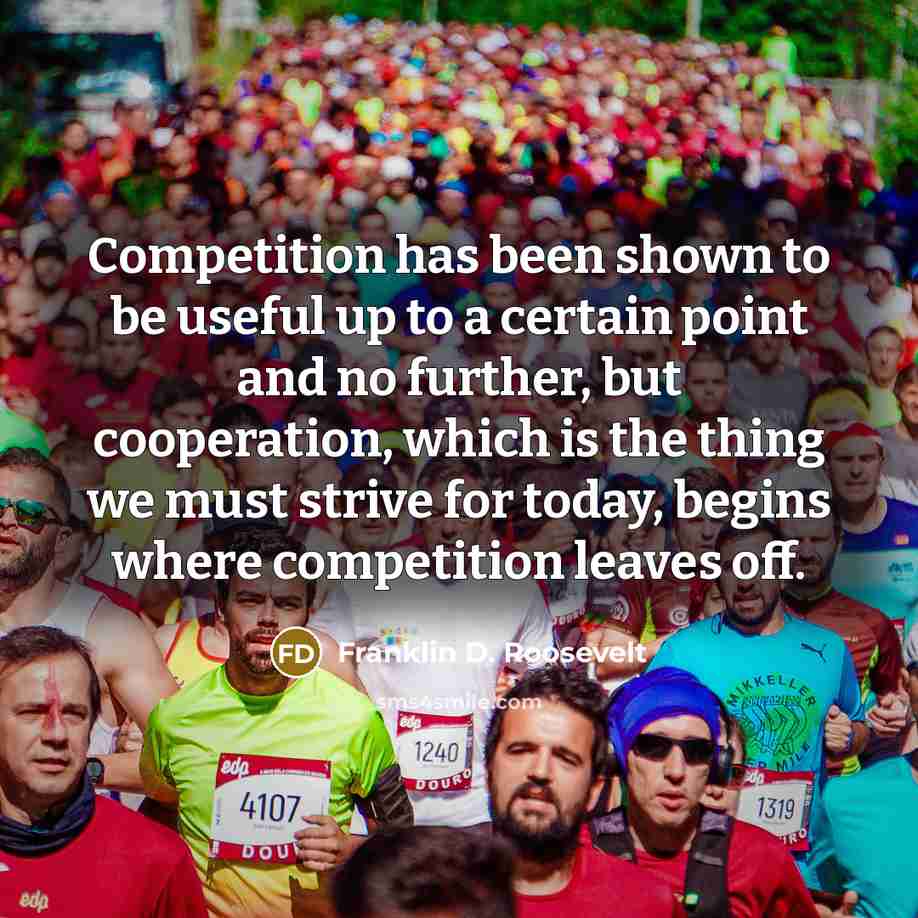 “Competition has been shown to be useful up to a certain point and no further, but cooperation, which is the thing we must strive for today, begins where competition leaves off.” quote by Franklin D. Roosevelt