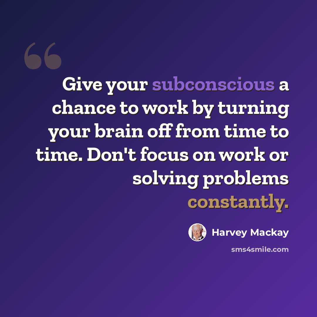 “Give your subconscious a chance to work by turning your brain off from time to time. Don't focus on work or solving problems constantly.” quote by Harvey Mackay