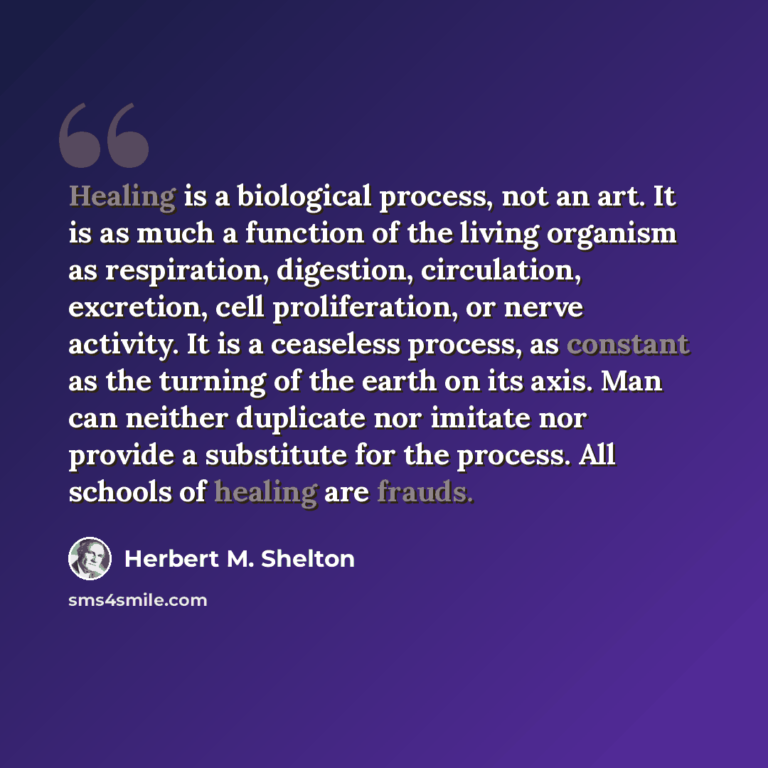 “Healing is a biological process, not an art. It is as much a function of the living organism as respiration, digestion, circulation, excretion, cell proliferation, or nerve activity. It is a ceaseless process, as constant as the turning of the earth on its axis. Man can neither duplicate nor…” quote by Herbert M. Shelton