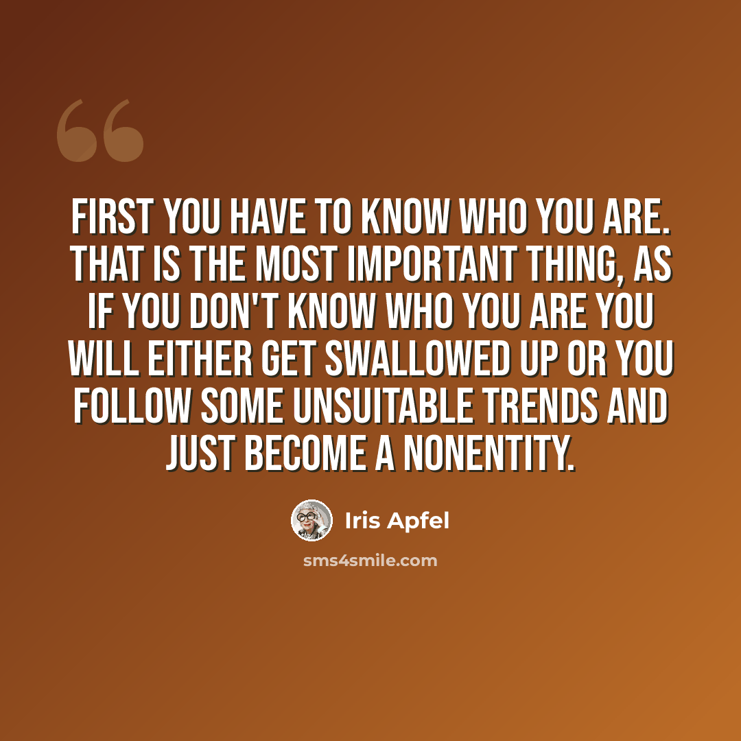“First you have to know who you are. That is the most important thing, as if you don't know who you are you will either get swallowed up or you follow some unsuitable trends and just become a nonentity.” quote by Iris Apfel
