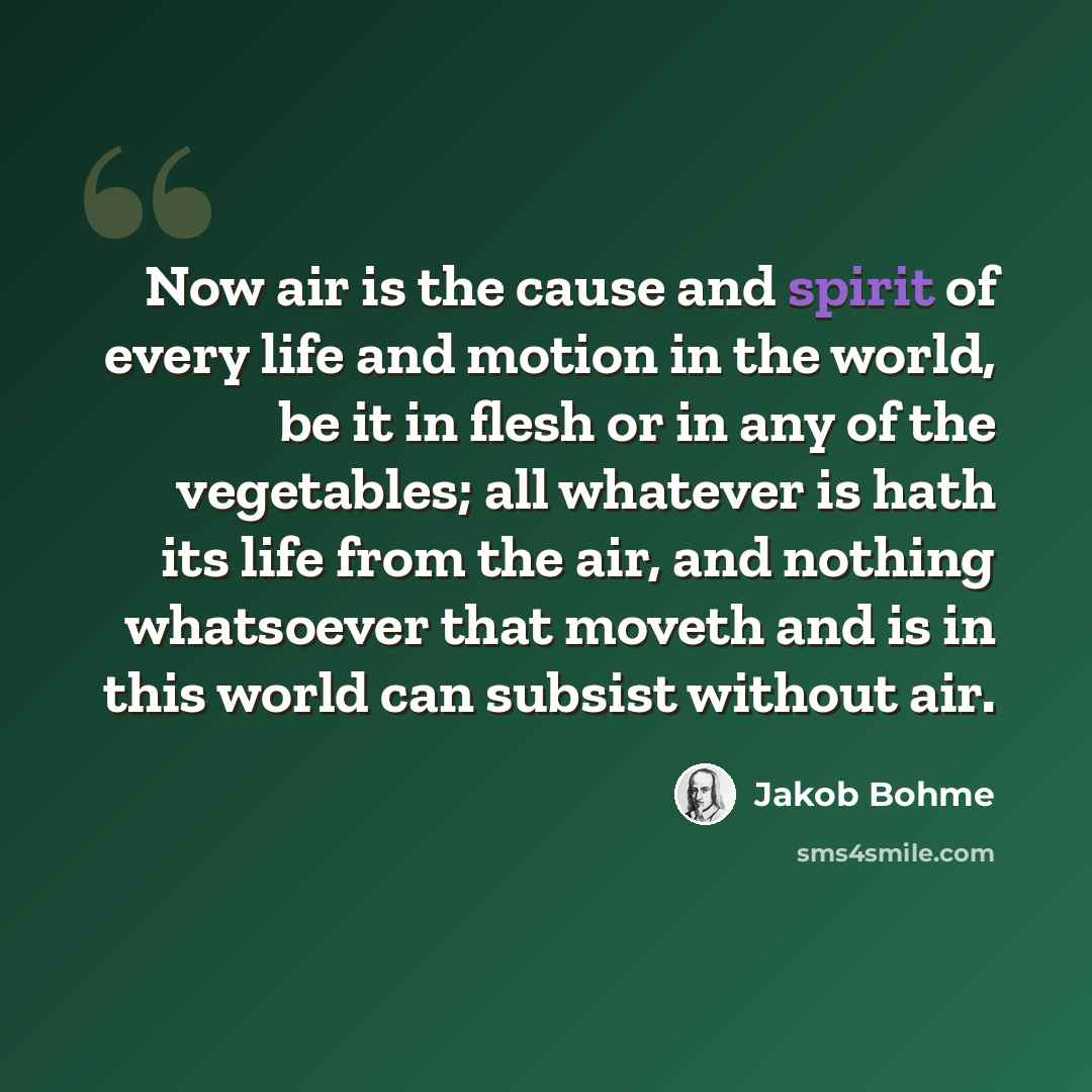 “Now air is the cause and spirit of every life and motion in the world, be it in flesh or in any of the vegetables; all whatever is hath its life from the air, and nothing whatsoever that moveth and is in this world can subsist without air.” quote by Jakob Bohme