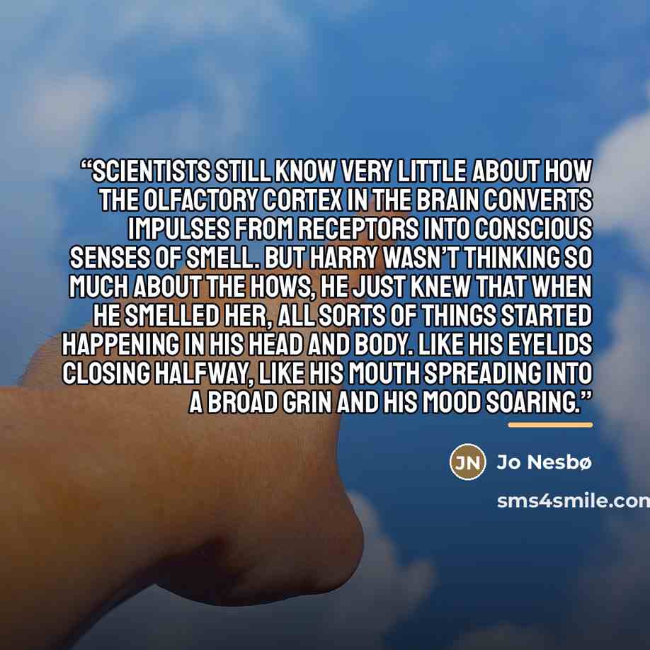 “Scientists still know very little about how the olfactory cortex in the brain converts impulses from receptors into conscious senses of smell. But Harry wasn’t thinking so much about the hows, he just knew that when he smelled her, all sorts of things started happening in his head and body. Like…” quote by Jo Nesbø