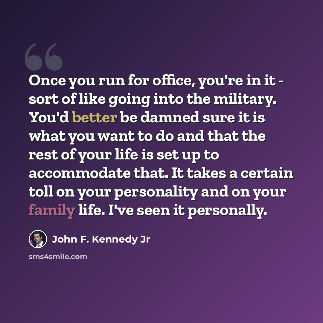 “Once you run for office, you're in it - sort of like going into the military. You'd better be damned sure it is what you want to do and that the rest of your life is set up to accommodate that. It takes a certain toll on your personality and on your family life. I've seen it personally.” quote by John F. Kennedy Jr