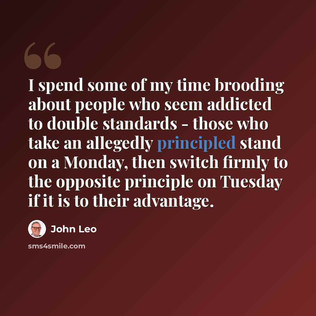 “I spend some of my time brooding about people who seem addicted to double standards - those who take an allegedly principled stand on a Monday, then switch firmly to the opposite principle on Tuesday if it is to their advantage.” quote by John Leo