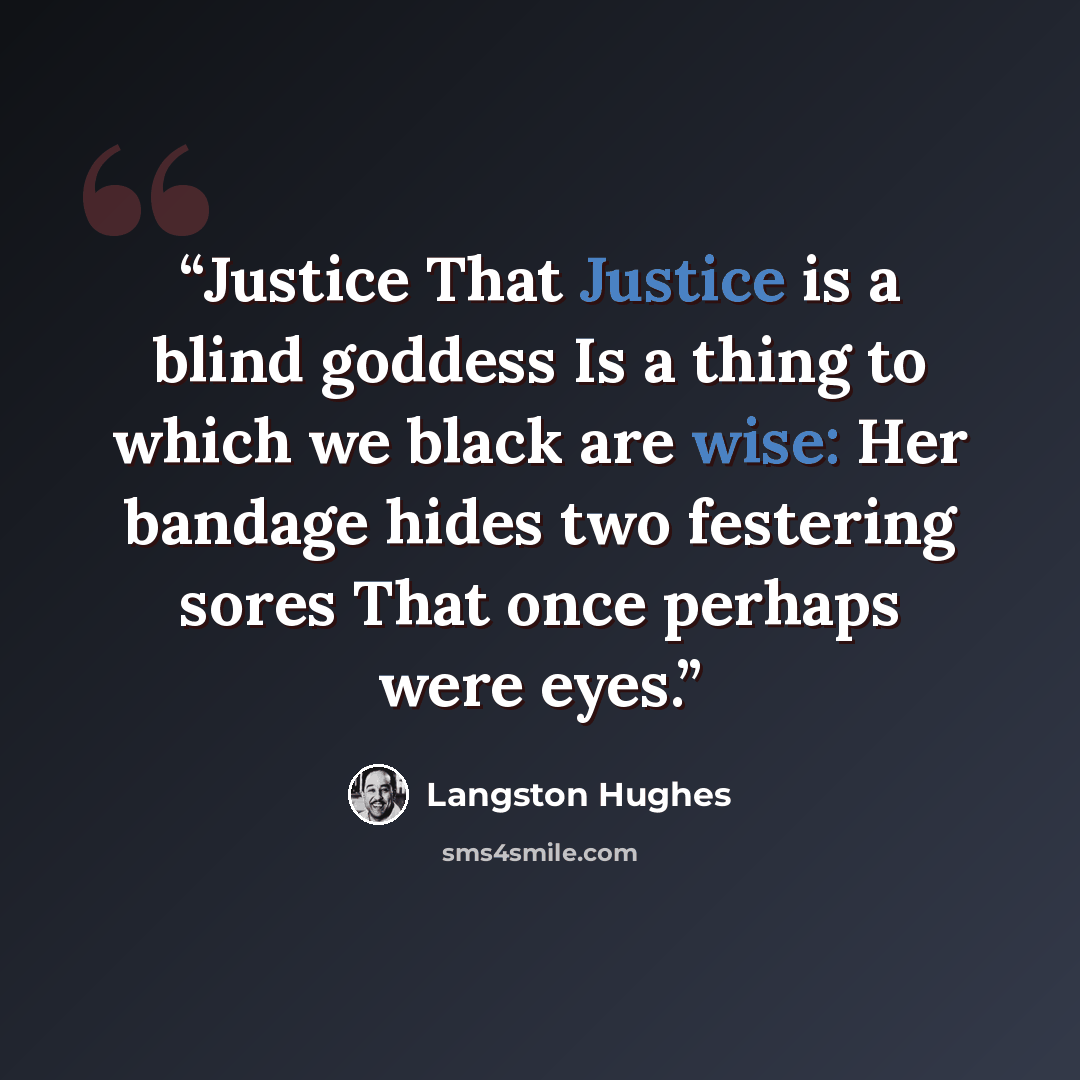 “Justice That Justice is a blind goddess Is a thing to which we black are wise: Her bandage hides two festering sores That once perhaps were eyes.” quote by Langston Hughes