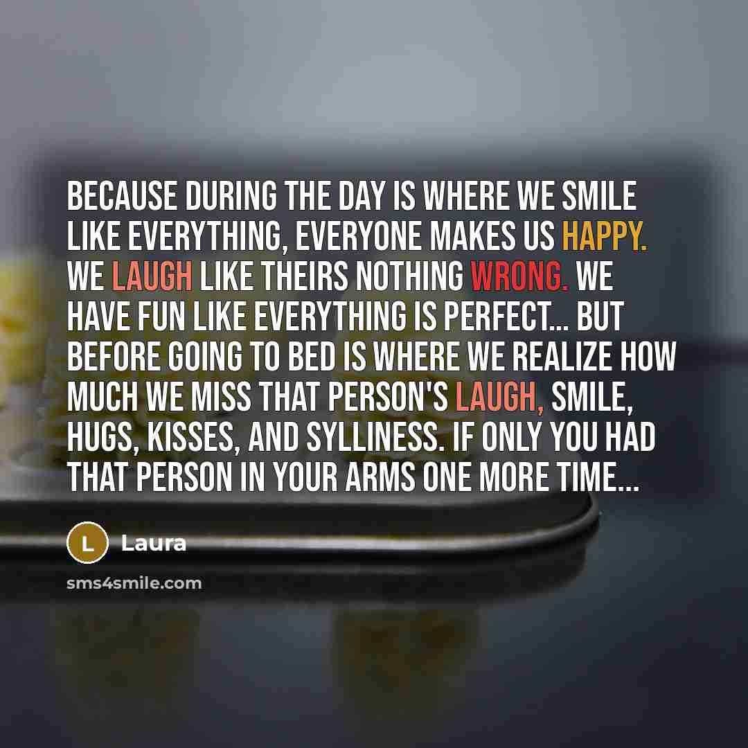 “Because during the day is where we smile like everything, everyone makes us happy. We laugh like theirs nothing wrong. We have fun like everything is perfect… But before going to bed is where we realize how much we miss that person's laugh, smile, hugs, kisses, and sylliness. If only you had that…” quote by Laura