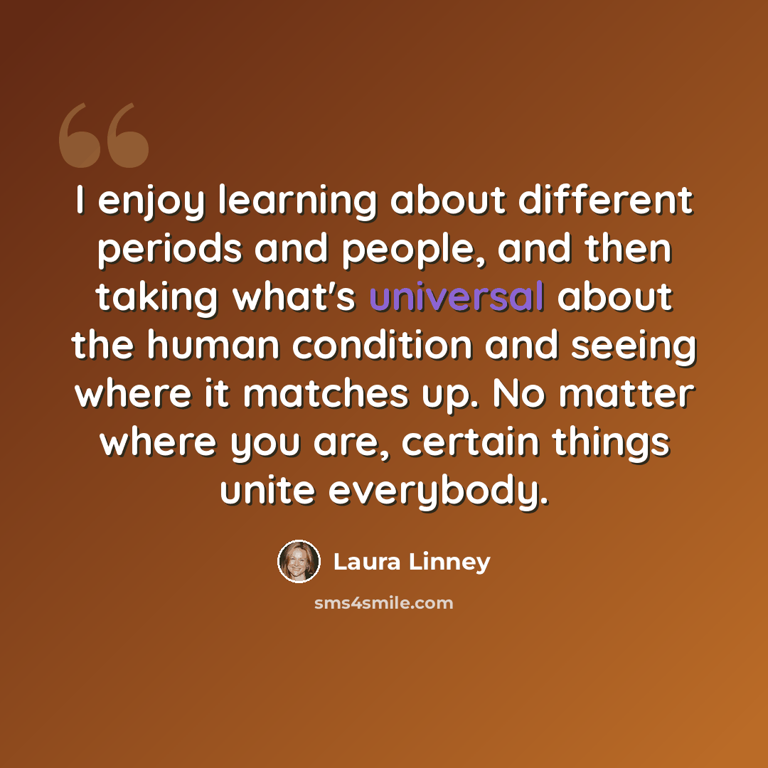 “I enjoy learning about different periods and people, and then taking what's universal about the human condition and seeing where it matches up. No matter where you are, certain things unite everybody.” quote by Laura Linney