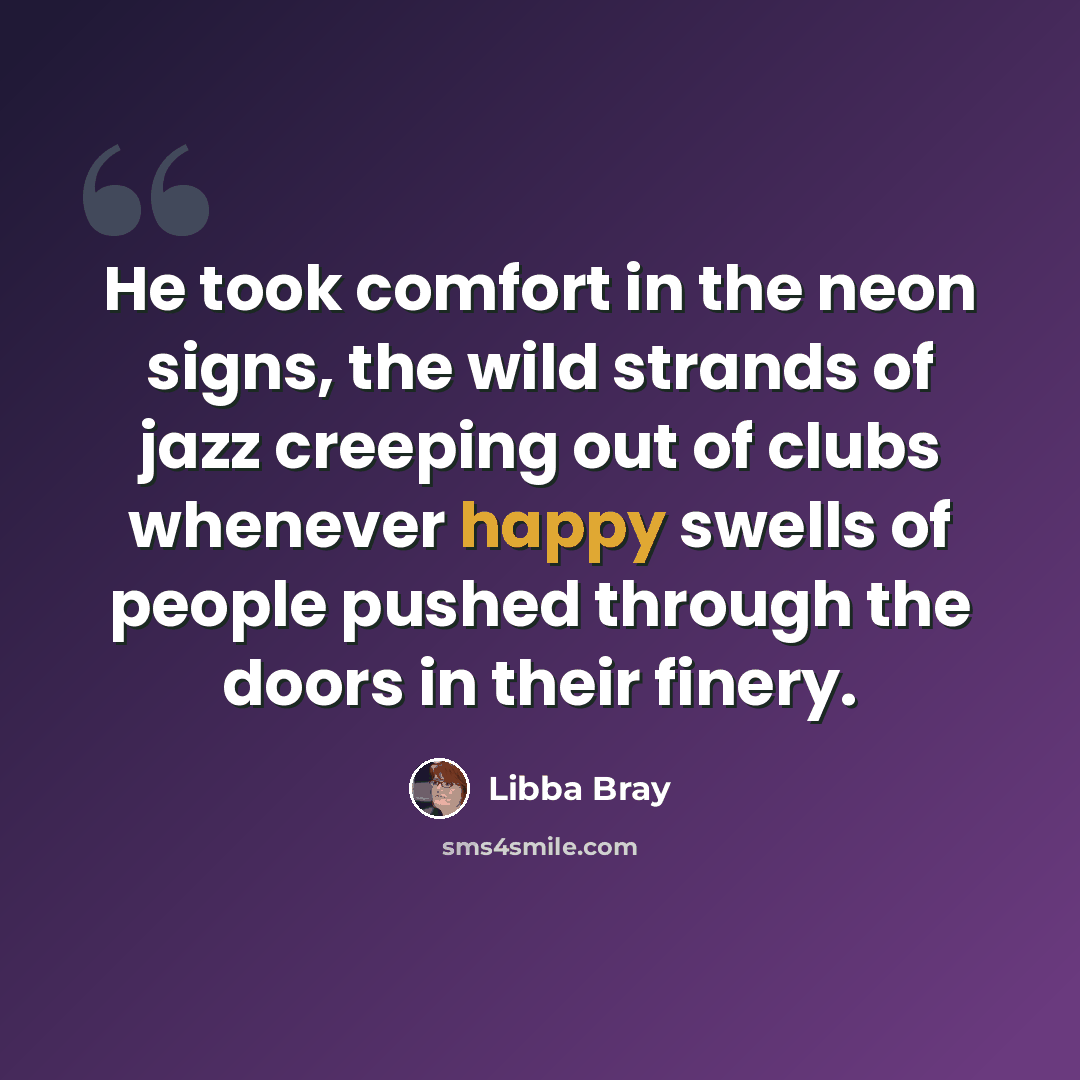“He took comfort in the neon signs, the wild strands of jazz creeping out of clubs whenever happy swells of people pushed through the doors in their finery.” quote by Libba Bray