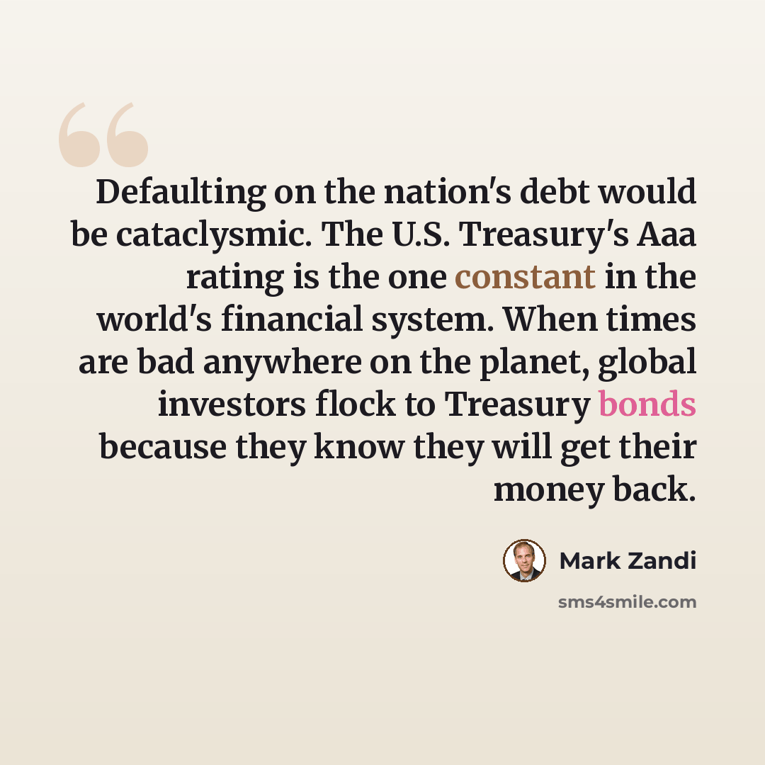 “Defaulting on the nation's debt would be cataclysmic. The U.S. Treasury's Aaa rating is the one constant in the world's financial system. When times are bad anywhere on the planet, global investors flock to Treasury bonds because they know they will get their money back.” quote by Mark Zandi