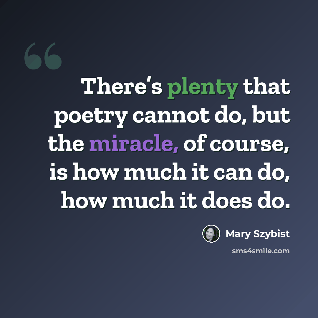 “There’s plenty that poetry cannot do, but the miracle, of course, is how much it can do, how much it does do.” quote by Mary Szybist