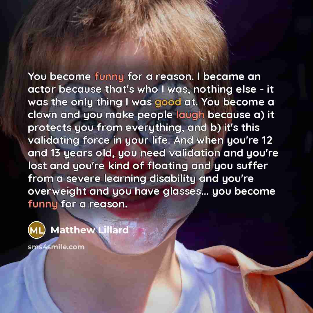 “You become funny for a reason. I became an actor because that's who I was, nothing else - it was the only thing I was good at. You become a clown and you make people laugh because a) it protects you from everything, and b) it's this validating force in your life. And when you're 12 and 13 years…” quote by Matthew Lillard