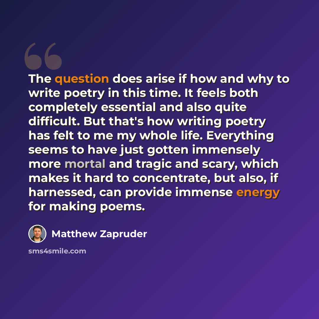 “The question does arise if how and why to write poetry in this time. It feels both completely essential and also quite difficult. But that's how writing poetry has felt to me my whole life. Everything seems to have just gotten immensely more mortal and tragic and scary, which makes it hard to…” quote by Matthew Zapruder