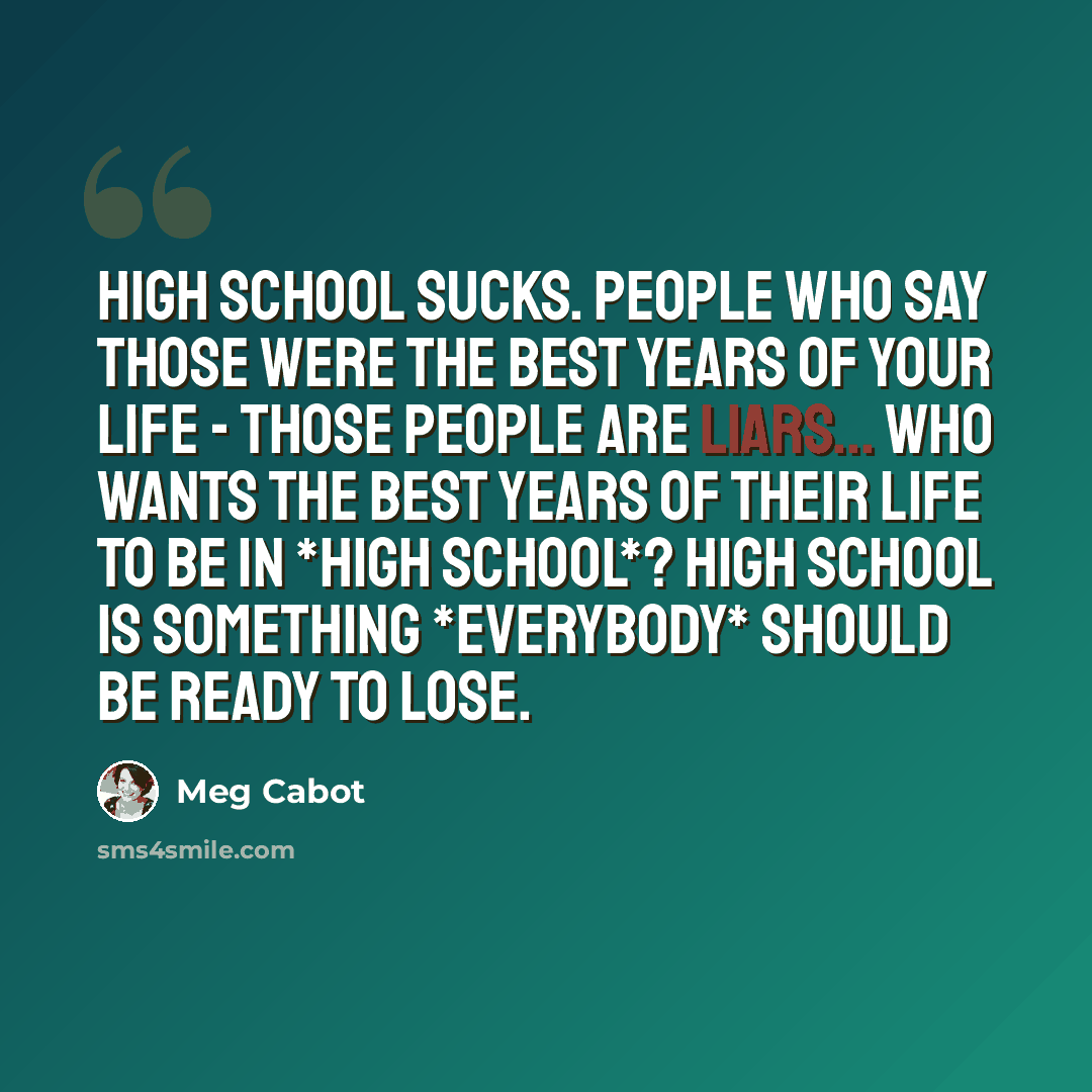 “High school sucks. People who say those were the best years of your life - those people are liars... Who wants the best years of their life to be in *high school*? High school is something *everybody* should be ready to lose.” quote by Meg Cabot