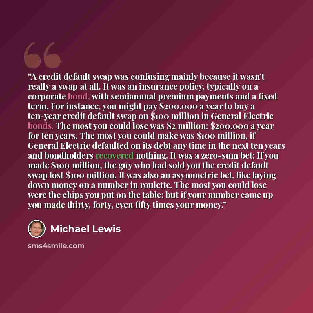 “A credit default swap was confusing mainly because it wasn’t really a swap at all. It was an insurance policy, typically on a corporate bond, with semiannual premium payments and a fixed term. For instance, you might pay $200,000 a year to buy a ten-year credit default swap on $100 million in…” quote by Michael Lewis
