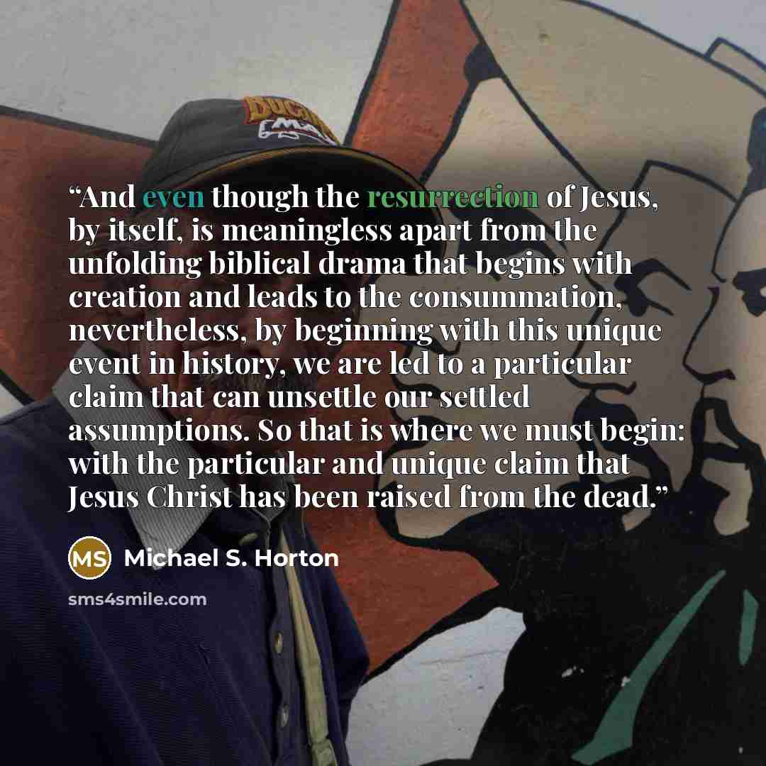“And even though the resurrection of Jesus, by itself, is meaningless apart from the unfolding biblical drama that begins with creation and leads to the consummation, nevertheless, by beginning with this unique event in history, we are led to a particular claim that can unsettle our settled…” quote by Michael S. Horton