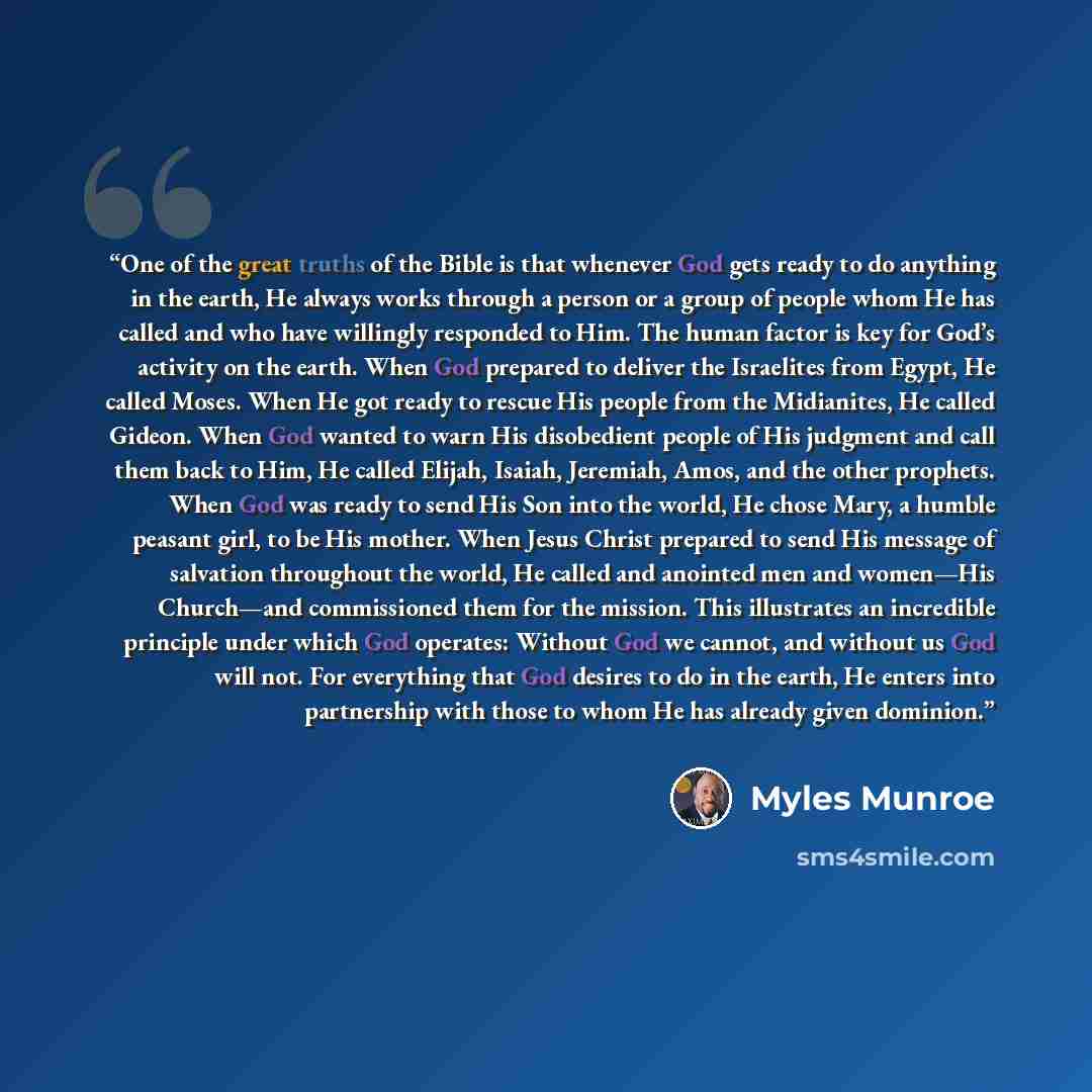 “One of the great truths of the Bible is that whenever God gets ready to do anything in the earth, He always works through a person or a group of people whom He has called and who have willingly responded to Him. The human factor is key for God’s activity on the earth. When God prepared to deliver…” quote by Myles Munroe