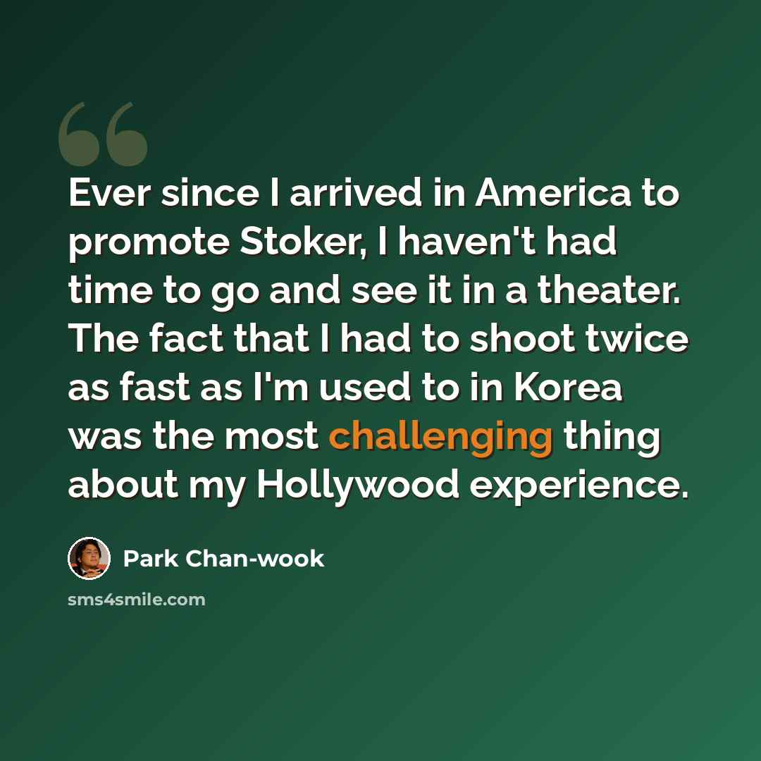 “Ever since I arrived in America to promote Stoker, I haven't had time to go and see it in a theater. The fact that I had to shoot twice as fast as I'm used to in Korea was the most challenging thing about my Hollywood experience.” quote by Park Chan-wook