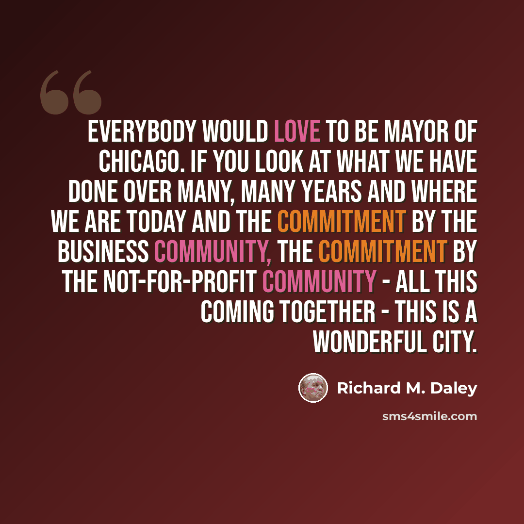 “Everybody would love to be mayor of Chicago. If you look at what we have done over many, many years and where we are today and the commitment by the business community, the commitment by the not-for-profit community - all this coming together - this is a wonderful city.” quote by Richard M. Daley