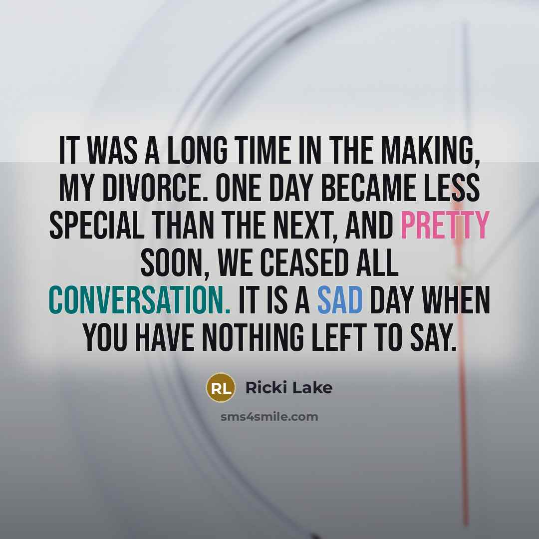 “It was a long time in the making, my divorce. One day became less special than the next, and pretty soon, we ceased all conversation. It is a sad day when you have nothing left to say.” quote by Ricki Lake