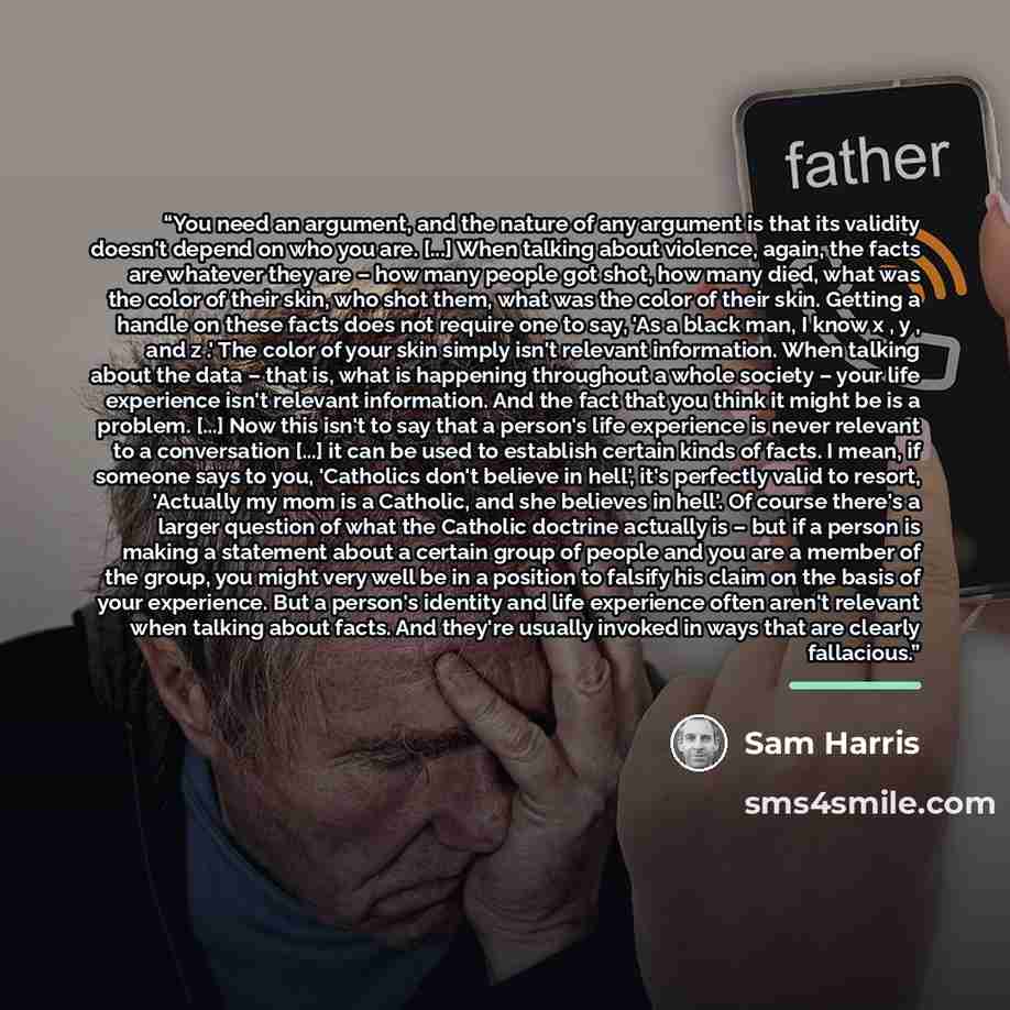 “You need an argument, and the nature of any argument is that its validity doesn't depend on who you are. [...] When talking about violence, again, the facts are whatever they are – how many people got shot, how many died, what was the color of their skin, who shot them, what was the color of their…” quote by Sam Harris