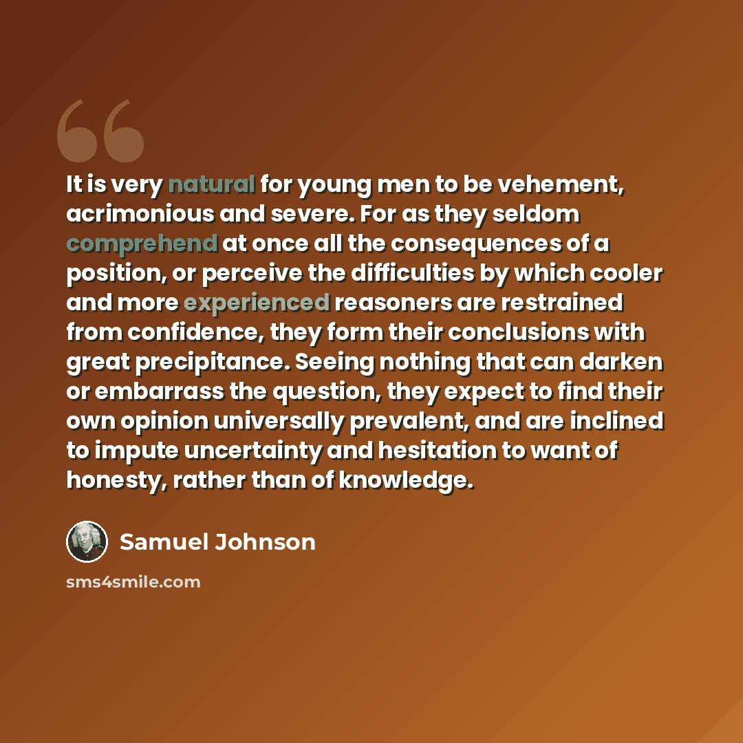 “It is very natural for young men to be vehement, acrimonious and severe. For as they seldom comprehend at once all the consequences of a position, or perceive the difficulties by which cooler and more experienced reasoners are restrained from confidence, they form their conclusions with great…” quote by Samuel Johnson