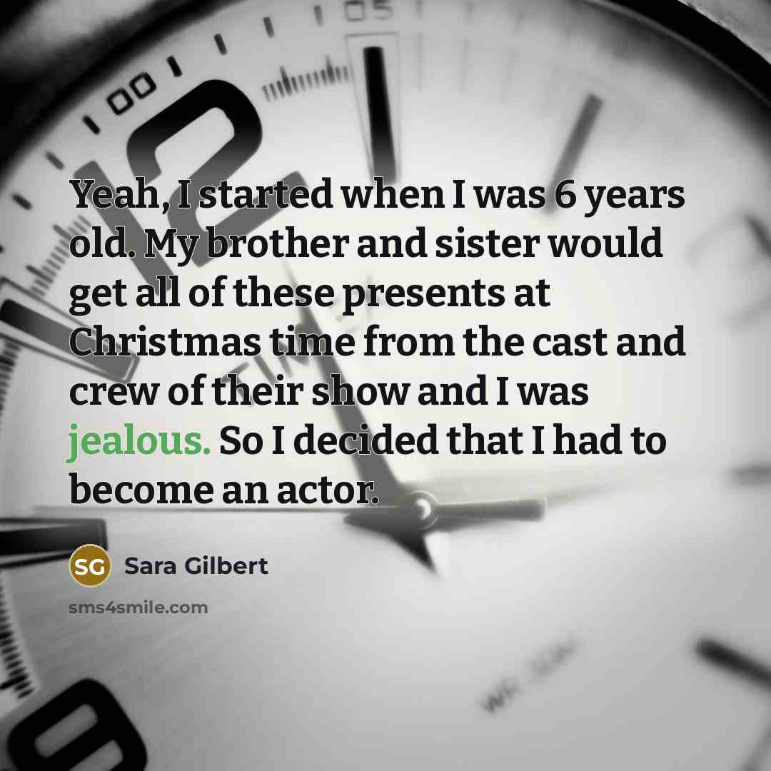 “Yeah, I started when I was 6 years old. My brother and sister would get all of these presents at Christmas time from the cast and crew of their show and I was jealous. So I decided that I had to become an actor.” quote by Sara Gilbert