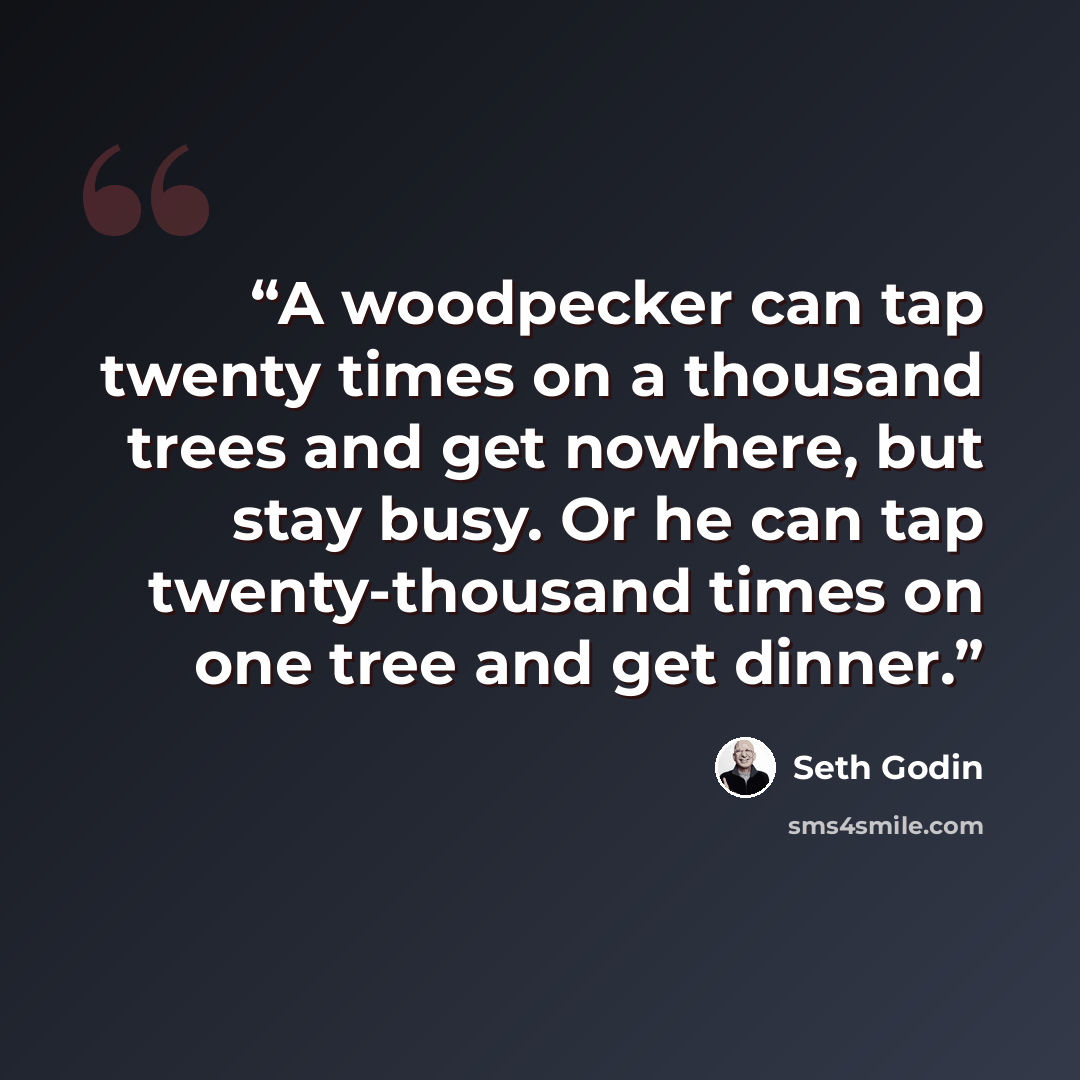 “A woodpecker can tap twenty times on a thousand trees and get nowhere, but stay busy. Or he can tap twenty-thousand times on one tree and get dinner.” quote by Seth Godin
