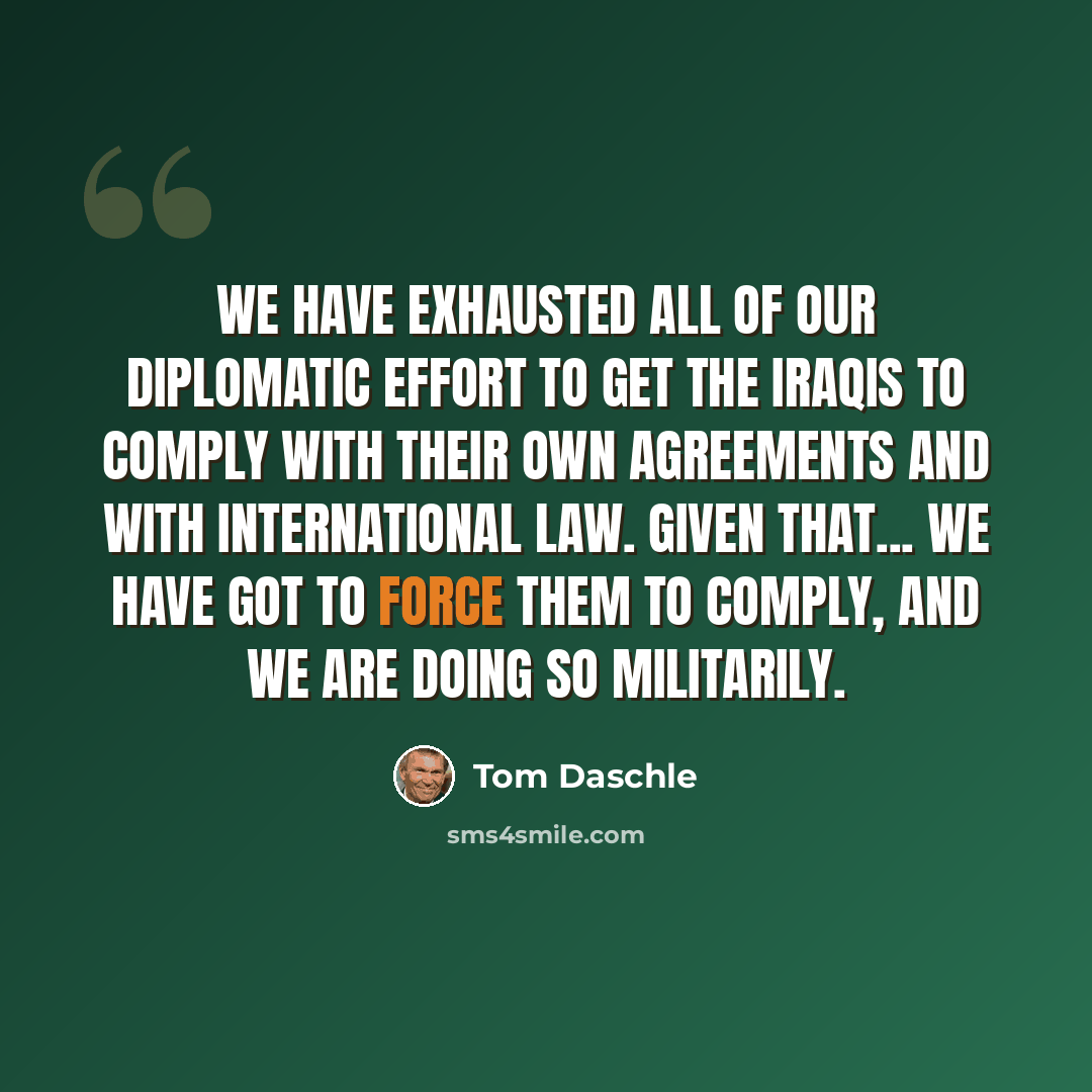 “We have exhausted all of our diplomatic effort to get the Iraqis to comply with their own agreements and with international law. Given that... we have got to force them to comply, and we are doing so militarily.” quote by Tom Daschle