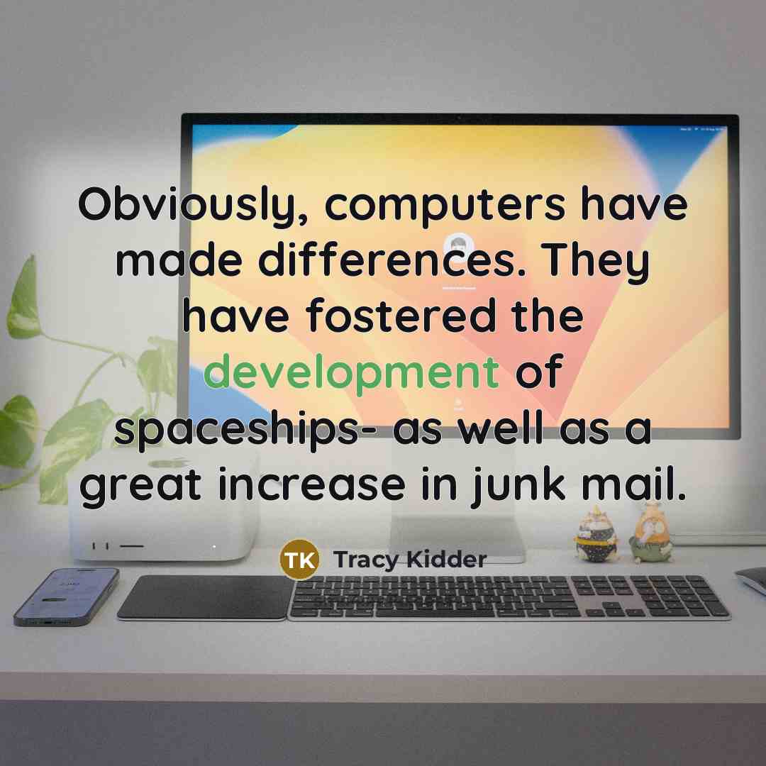 “Obviously, computers have made differences. They have fostered the development of spaceships- as well as a great increase in junk mail.” quote by Tracy Kidder