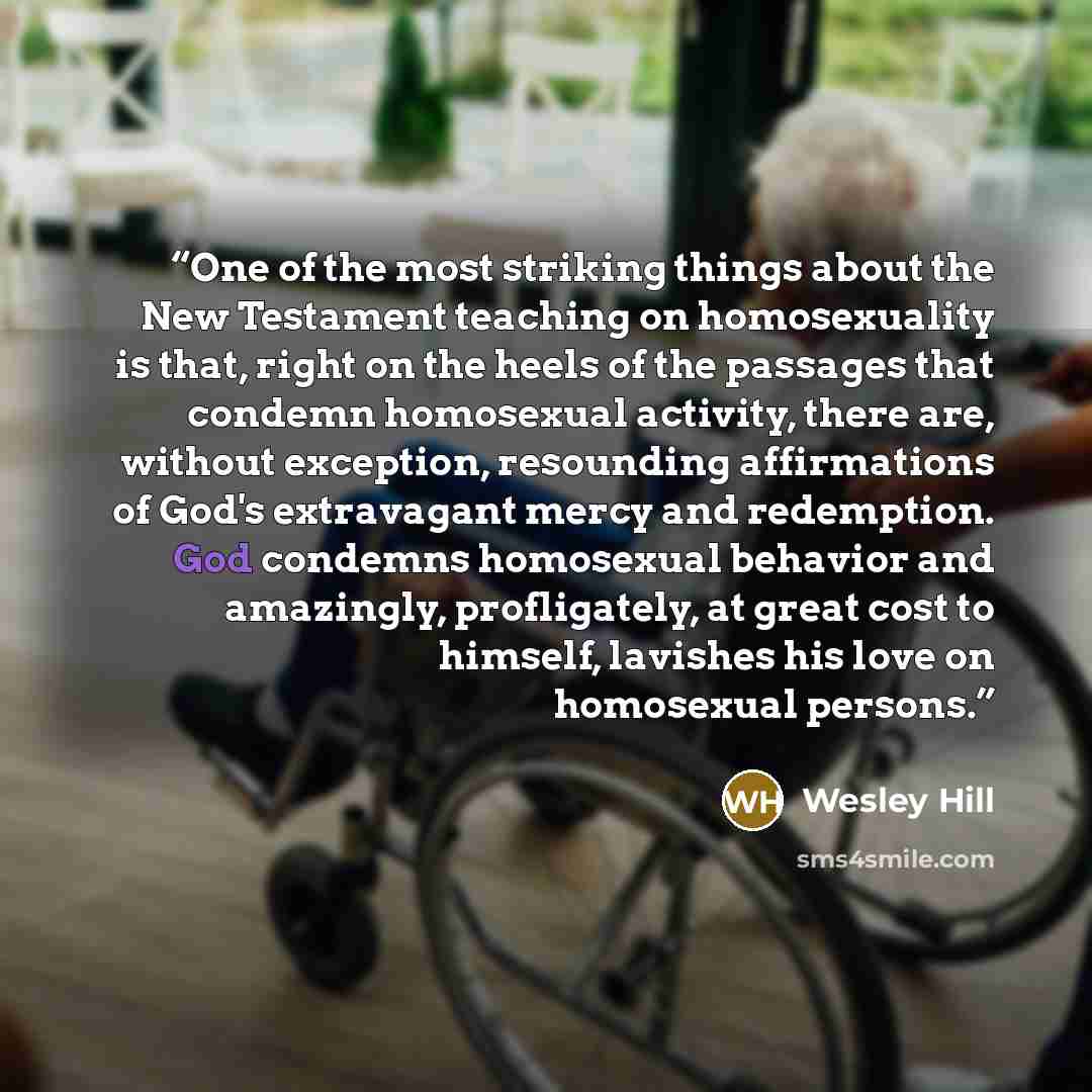 “One of the most striking things about the New Testament teaching on homosexuality is that, right on the heels of the passages that condemn homosexual activity, there are, without exception, resounding affirmations of God's extravagant mercy and redemption. God condemns homosexual behavior and…” quote by Wesley Hill