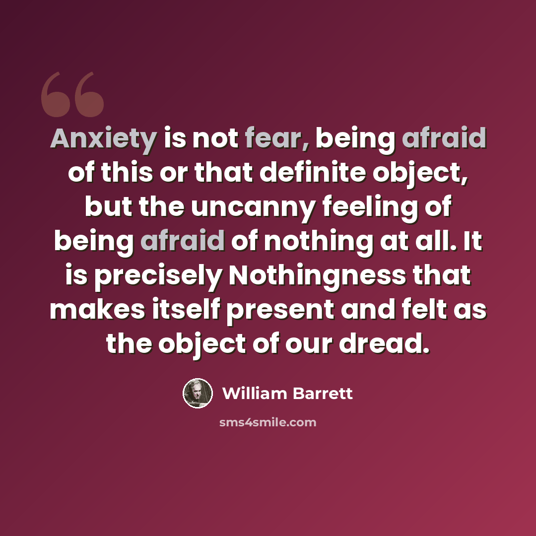 “Anxiety is not fear, being afraid of this or that definite object, but the uncanny feeling of being afraid of nothing at all. It is precisely Nothingness that makes itself present and felt as the object of our dread.” quote by William Barrett