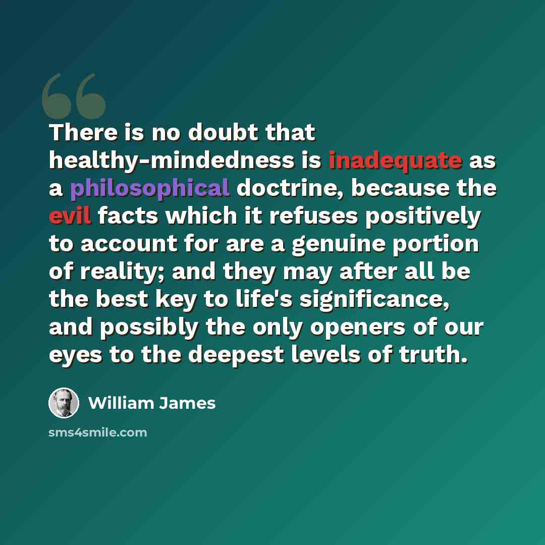 “There is no doubt that healthy-mindedness is inadequate as a philosophical doctrine, because the evil facts which it refuses positively to account for are a genuine portion of reality; and they may after all be the best key to life's significance, and possibly the only openers of our eyes to the…” quote by William James