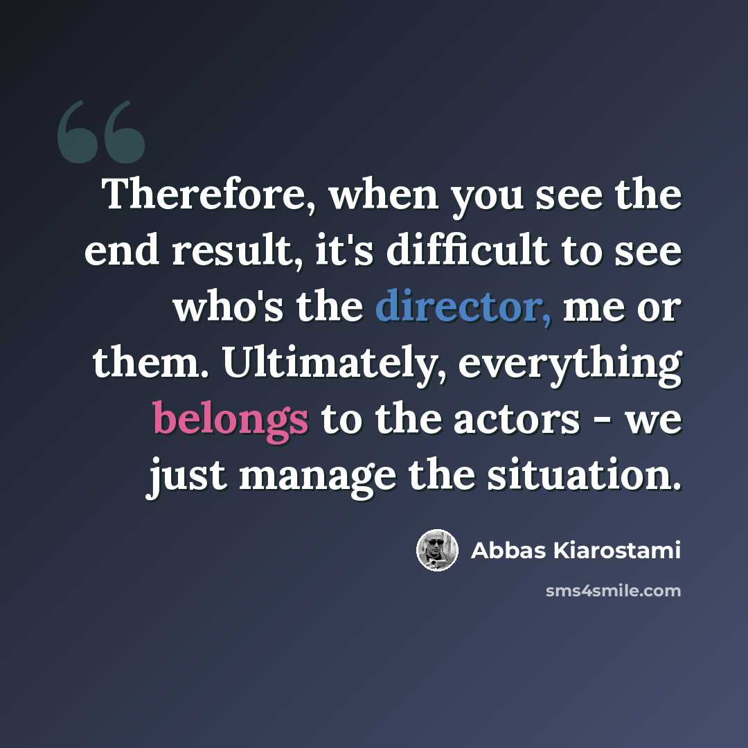 “Therefore, when you see the end result, it's difficult to see who's the director, me or them. Ultimately, everything belongs to the actors - we just manage the situation.” quote by Abbas Kiarostami