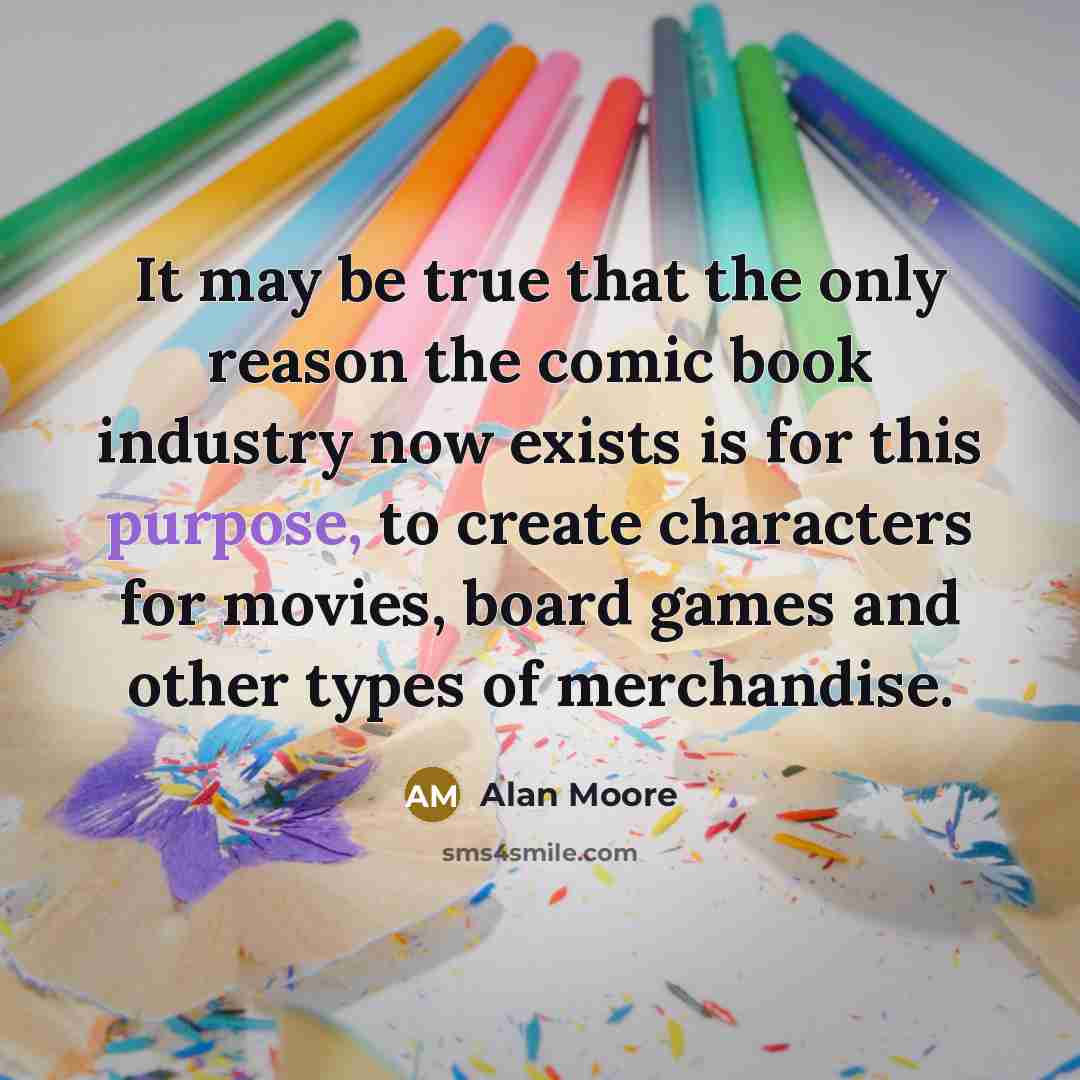 “It may be true that the only reason the comic book industry now exists is for this purpose, to create characters for movies, board games and other types of merchandise.” quote by Alan Moore