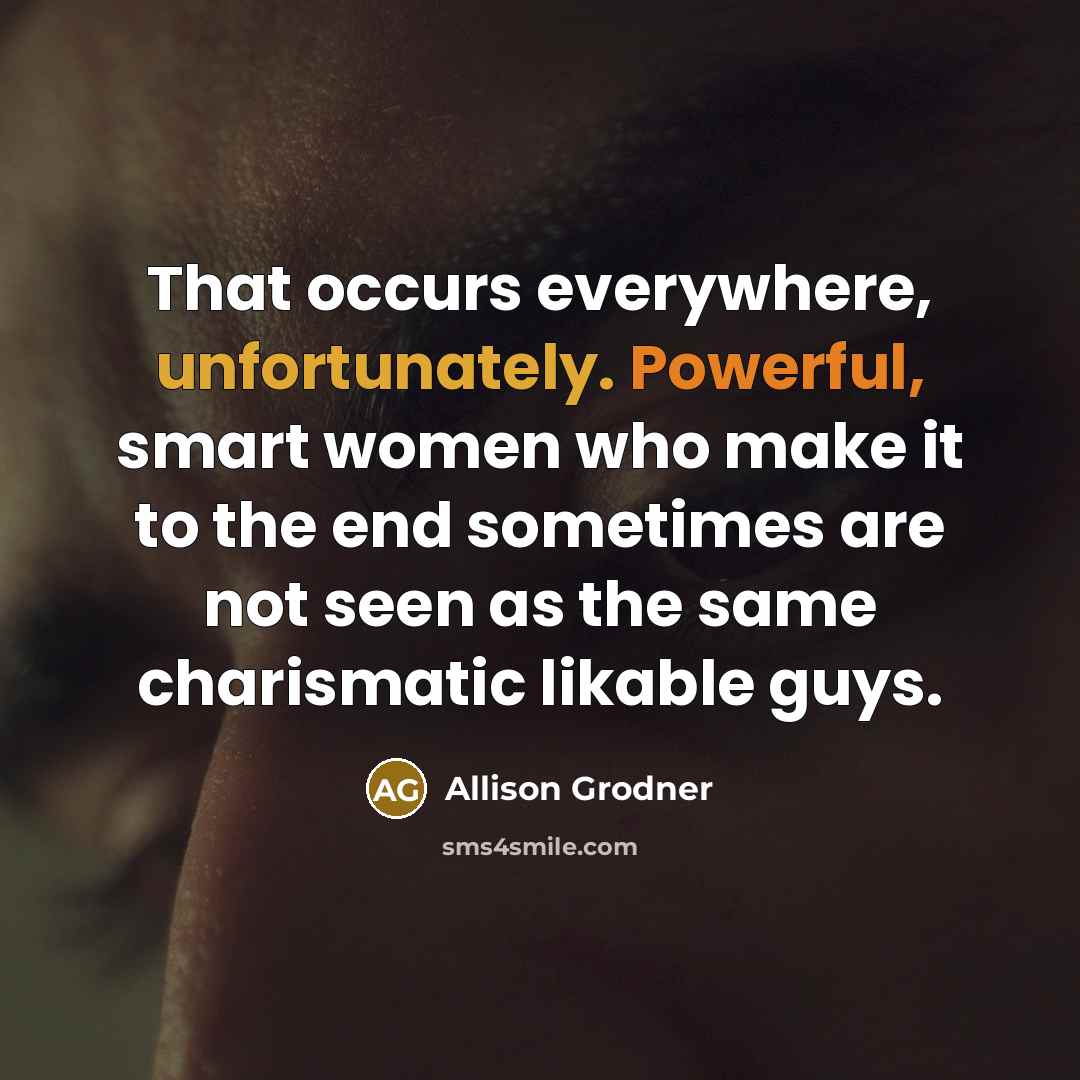 “That occurs everywhere, unfortunately. Powerful, smart women who make it to the end sometimes are not seen as the same charismatic likable guys.” quote by Allison Grodner