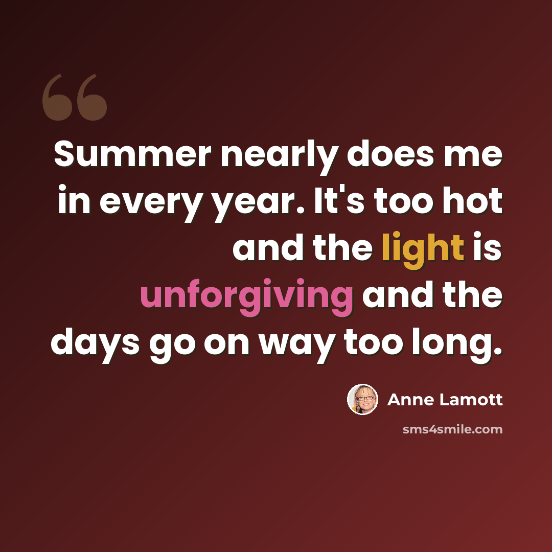 “Summer nearly does me in every year. It's too hot and the light is unforgiving and the days go on way too long.” quote by Anne Lamott