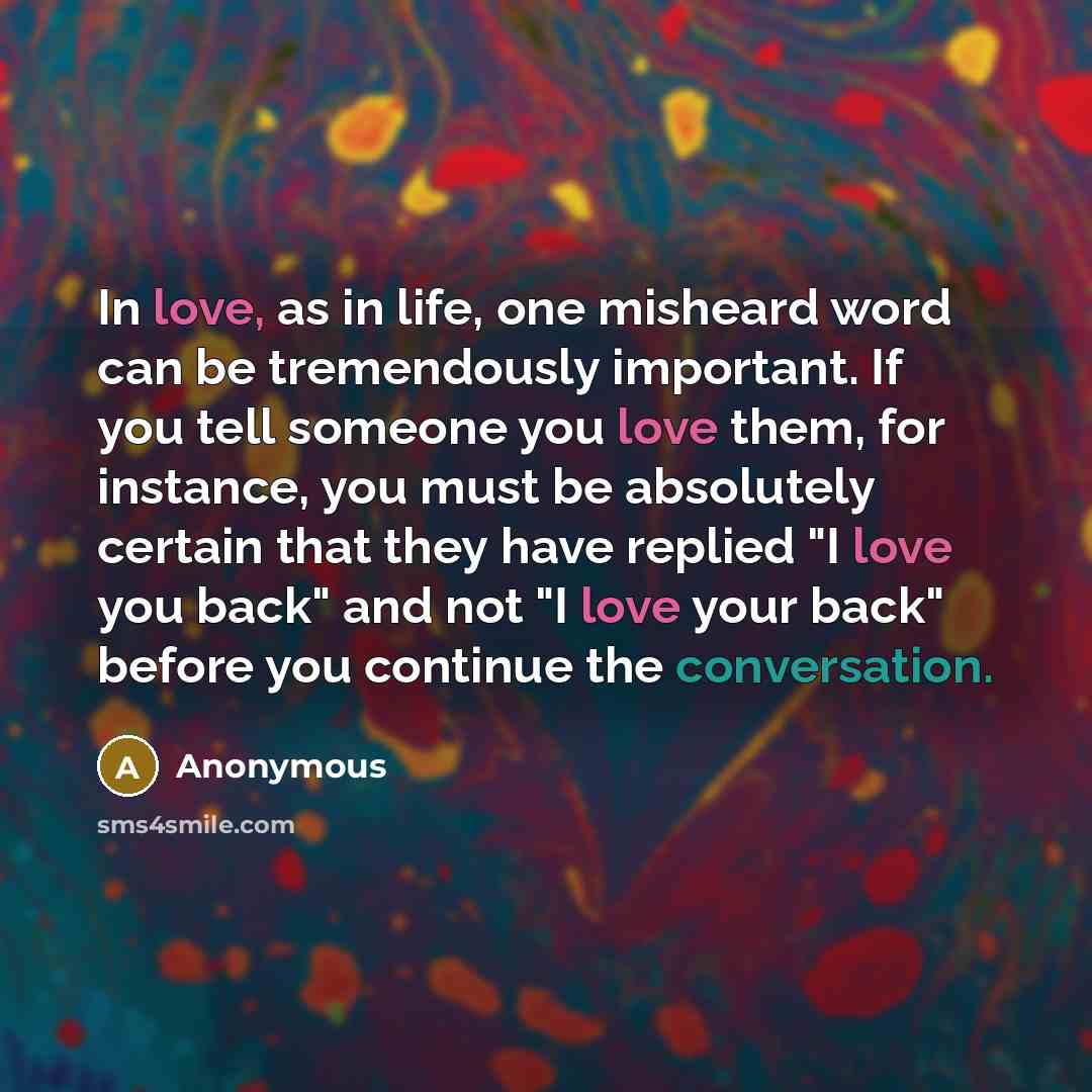 “In love, as in life, one misheard word can be tremendously important. If you tell someone you love them, for instance, you must be absolutely certain that they have replied "I love you back" and not "I love your back" before you continue the conversation.” quote by Anonymous