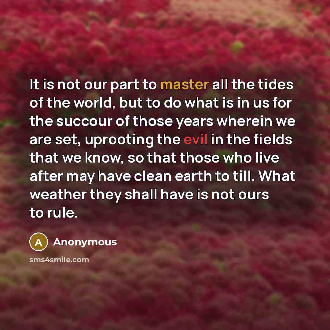 “It is not our part to master all the tides of the world, but to do what is in us for the succour of those years wherein we are set, uprooting the evil in the fields that we know, so that those who live after may have clean earth to till. What weather they shall have is not ours to rule.” quote by Anonymous