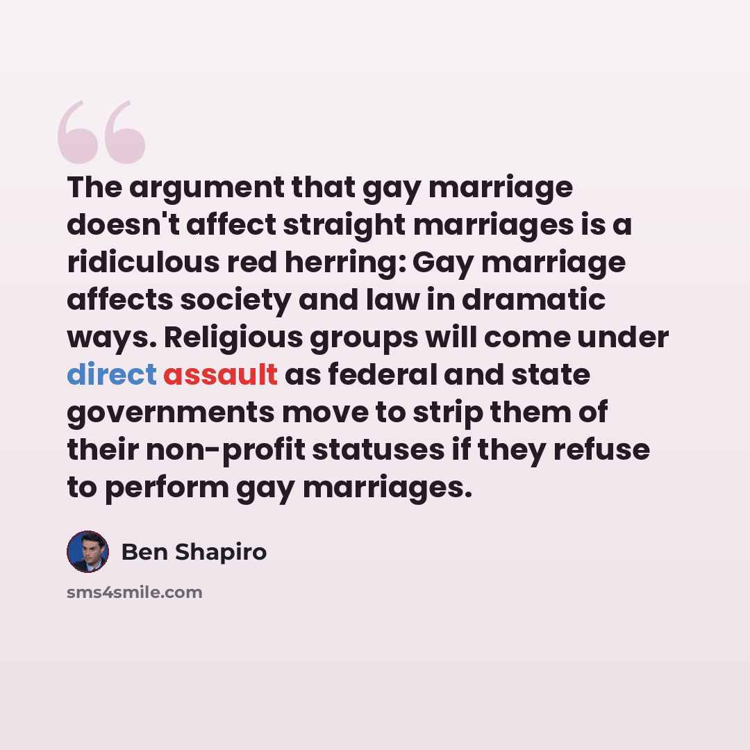 “The argument that gay marriage doesn't affect straight marriages is a ridiculous red herring: Gay marriage affects society and law in dramatic ways. Religious groups will come under direct assault as federal and state governments move to strip them of their non-profit statuses if they refuse to…” quote by Ben Shapiro