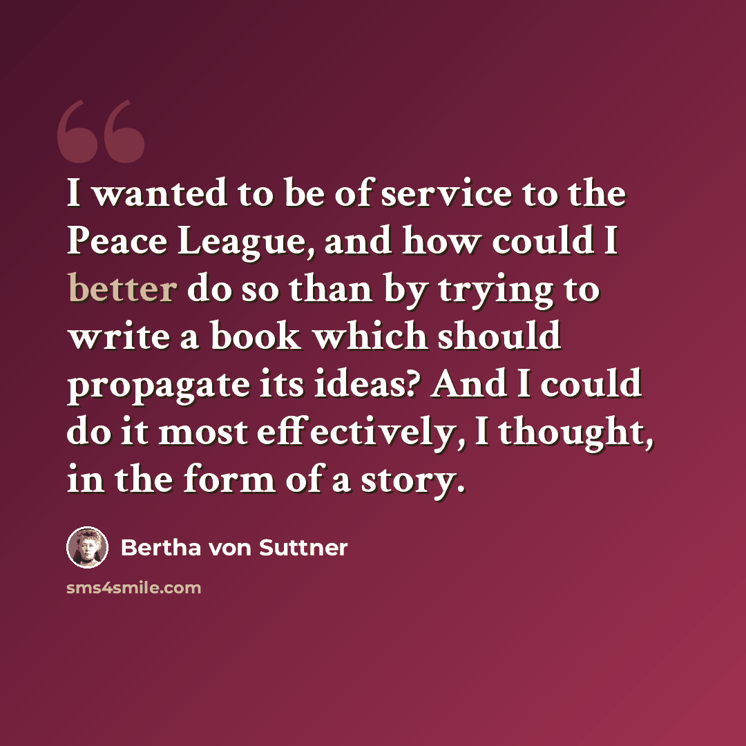 “I wanted to be of service to the Peace League, and how could I better do so than by trying to write a book which should propagate its ideas? And I could do it most effectively, I thought, in the form of a story.” quote by Bertha von Suttner