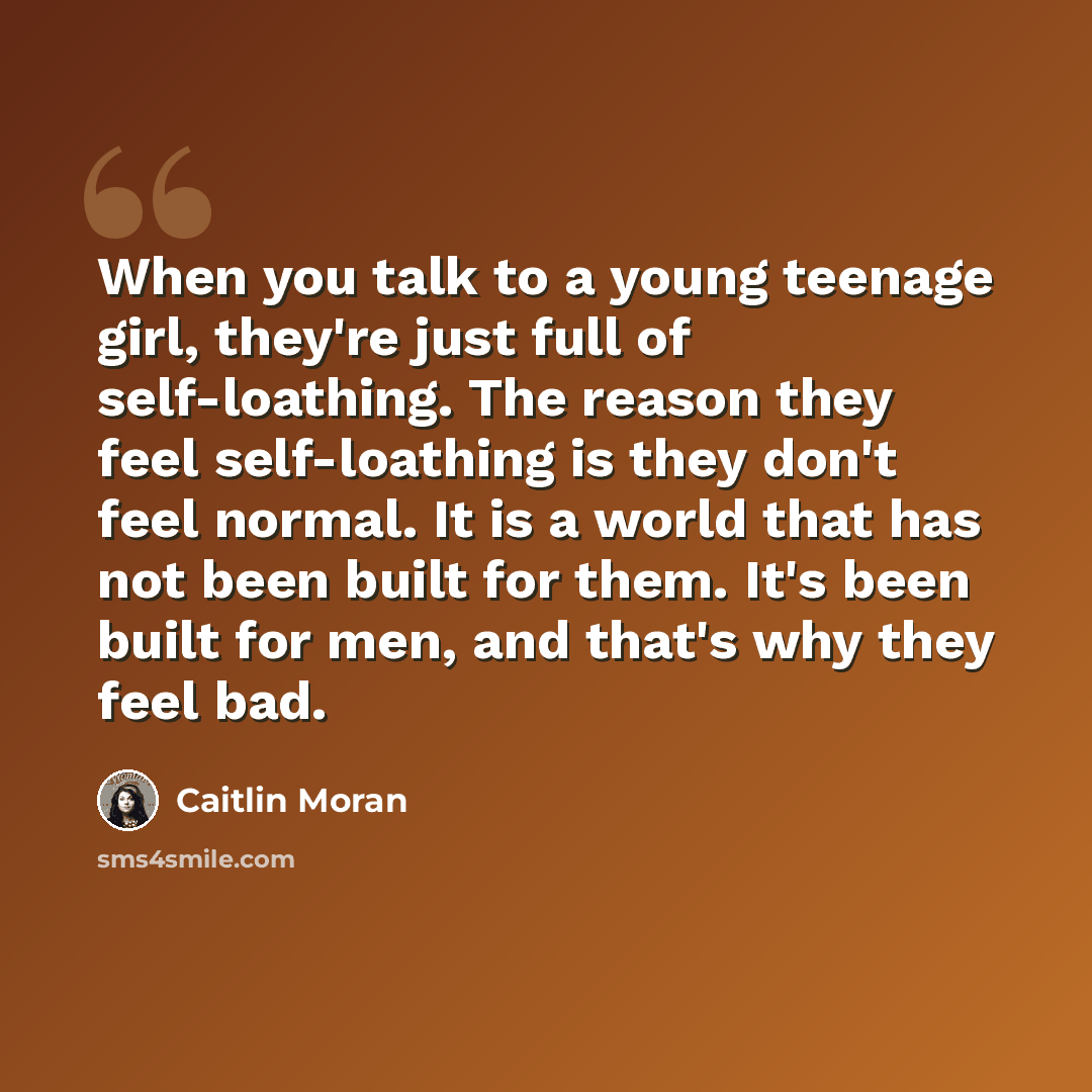 “When you talk to a young teenage girl, they're just full of self-loathing. The reason they feel self-loathing is they don't feel normal. It is a world that has not been built for them. It's been built for men, and that's why they feel bad.” quote by Caitlin Moran