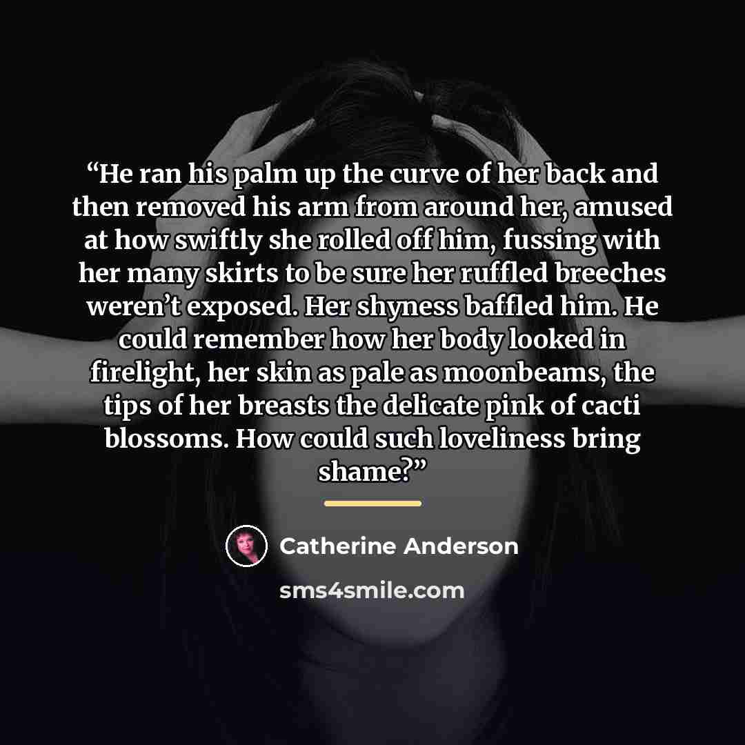 “He ran his palm up the curve of her back and then removed his arm from around her, amused at how swiftly she rolled off him, fussing with her many skirts to be sure her ruffled breeches weren’t exposed. Her shyness baffled him. He could remember how her body looked in firelight, her skin as pale…” quote by Catherine Anderson