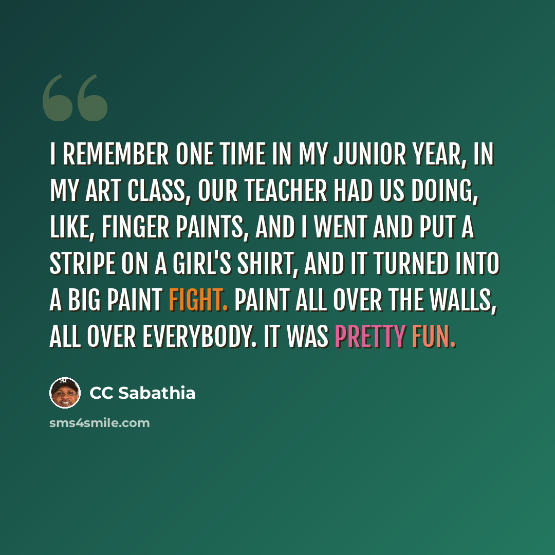 “I remember one time in my junior year, in my art class, our teacher had us doing, like, finger paints, and I went and put a stripe on a girl's shirt, and it turned into a big paint fight. Paint all over the walls, all over everybody. It was pretty fun.” quote by CC Sabathia