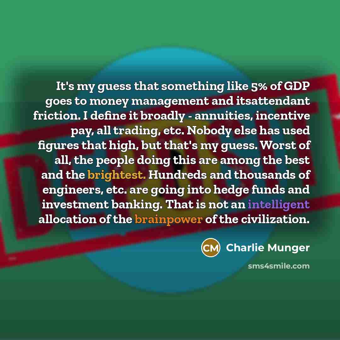 “It's my guess that something like 5% of GDP goes to money management and itsattendant friction. I define it broadly - annuities, incentive pay, all trading, etc. Nobody else has used figures that high, but that's my guess. Worst of all, the people doing this are among the best and the brightest…” quote by Charlie Munger