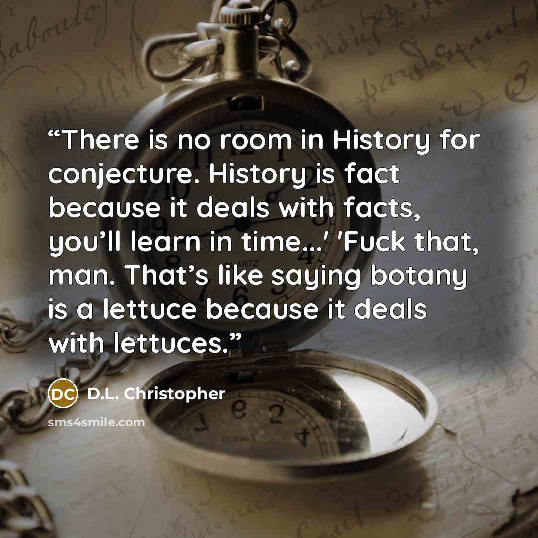 “There is no room in History for conjecture. History is fact because it deals with facts, you’ll learn in time...' 'Fuck that, man. That’s like saying botany is a lettuce because it deals with lettuces.” quote by D.L. Christopher